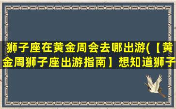 狮子座在黄金周会去哪出游(【黄金周狮子座出游指南】想知道狮子座去哪里玩最适合？快来看看！)