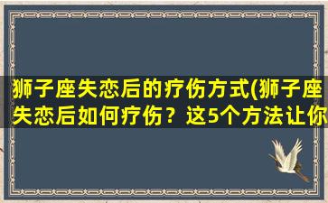 狮子座失恋后的疗伤方式(狮子座失恋后如何疗伤？这5个方法让你重新振作！)