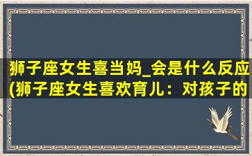 狮子座女生喜当妈_会是什么反应(狮子座女生喜欢育儿：对孩子的热爱从小开始)