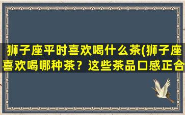 狮子座平时喜欢喝什么茶(狮子座喜欢喝哪种茶？这些茶品口感正合他们心意)