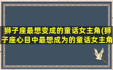 狮子座最想变成的童话女主角(狮子座心目中最想成为的童话女主角是谁？快来看看！)