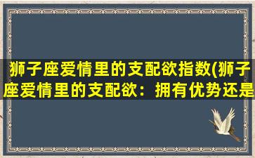 狮子座爱情里的支配欲指数(狮子座爱情里的支配欲：拥有优势还是毁掉一切？)