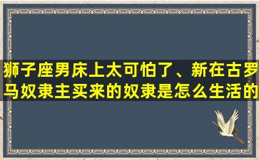 狮子座男床上太可怕了、新在古罗马奴隶主买来的奴隶是怎么生活的