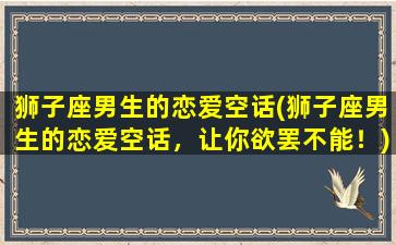 狮子座男生的恋爱空话(狮子座男生的恋爱空话，让你欲罢不能！)