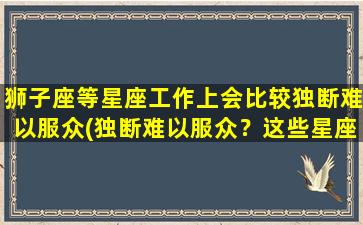 狮子座等星座工作上会比较独断难以服众(独断难以服众？这些星座的办公室表现令人惊讶)