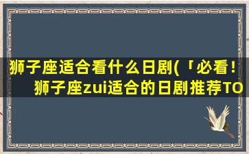 狮子座适合看什么日剧(「必看！狮子座zui适合的日剧推荐TOP10」)