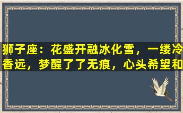 狮子座：花盛开融冰化雪，一缕冷香远，梦醒了了无痕，心头希望和好如初(None）