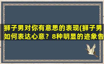 狮子男对你有意思的表现(狮子男如何表达心意？8种明显的迹象告诉你！)