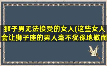 狮子男无法接受的女人(这些女人会让狮子座的男人毫不犹豫地敬而远之)