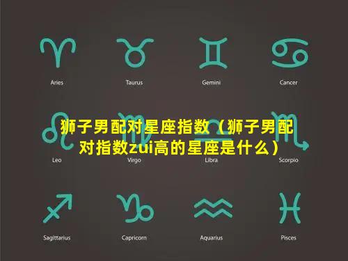 狮子男配对星座指数（狮子男配对指数zui高的星座是什么）