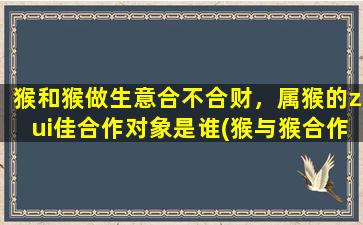 猴和猴做生意合不合财，属猴的zui佳合作对象是谁(猴与猴合作，财运通！属猴人的绝佳合伙人有谁？)