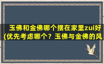 玉佛和金佛哪个摆在家里zui好(优先考虑哪个？玉佛与金佛的风水对比分析，大揭秘！)