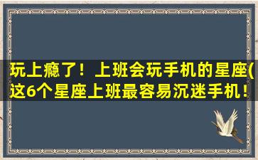 玩上瘾了！上班会玩手机的星座(这6个星座上班最容易沉迷手机！)