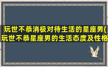 玩世不恭消极对待生活的星座男(玩世不恭星座男的生活态度及性格特点大揭秘)