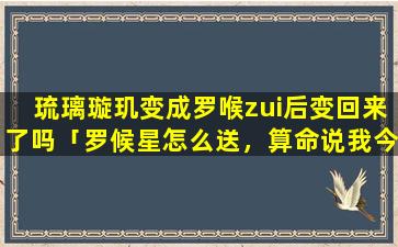 琉璃璇玑变成罗喉zui后变回来了吗「罗候星怎么送，算命说我今年是罗喉星」