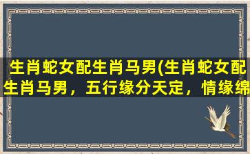 生肖蛇女配生肖马男(生肖蛇女配生肖马男，五行缘分天定，情缘绵长如马蹄。)