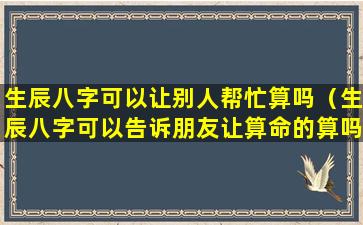 生辰八字可以让别人帮忙算吗（生辰八字可以告诉朋友让算命的算吗）