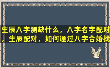 生辰八字测缺什么，八字名字配对，生辰配对，如何通过八字合婚找到最佳伴侣