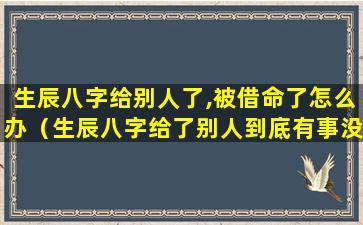 生辰八字给别人了,被借命了怎么办（生辰八字给了别人到底有事没事）