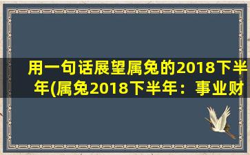 用一句话展望属兔的2018下半年(属兔2018下半年：事业财运如日中天，桃花运上升期。)