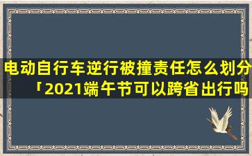 电动自行车逆行被撞责任怎么划分「2021端午节可以跨省出行吗」