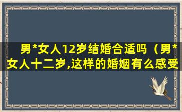 男*女人12岁结婚合适吗（男*女人十二岁,这样的婚姻有么感受）