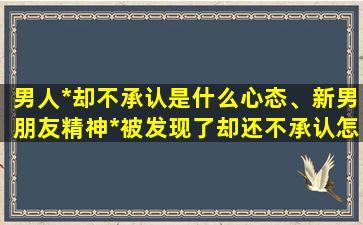 男人*却不承认是什么心态、新男朋友精神*被发现了却还不承认怎么办