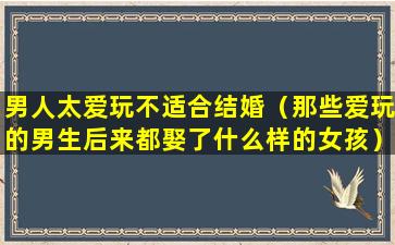 男人太爱玩不适合结婚（那些爱玩的男生后来都娶了什么样的女孩）