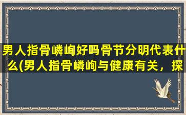 男人指骨嶙峋好吗骨节分明代表什么(男人指骨嶙峋与健康有关，探寻其背后的意义)