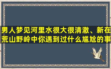 男人梦见河里水很大很清澈、新在荒山野岭中你遇到过什么尴尬的事