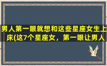 男人第一眼就想和这些星座女生上床(这7个星座女，第一眼让男人心动想上床！)