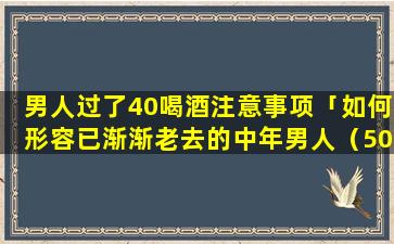 男人过了40喝酒注意事项「如何形容已渐渐老去的中年男人（50~60岁）」