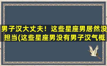 男子汉大丈夫！这些星座男居然没担当(这些星座男没有男子汉气概，看看有哪些让人失望的星座男！)