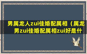 男属龙人zui佳婚配属相（属龙男zui佳婚配属相zui好是什么）