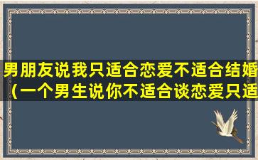 男朋友说我只适合恋爱不适合结婚（一个男生说你不适合谈恋爱只适合结婚什么意思）