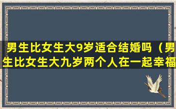 男生比女生大9岁适合结婚吗（男生比女生大九岁两个人在一起幸福吗）