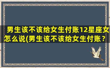 男生该不该给女生付账12星座女怎么说(男生该不该给女生付账？12星座女揭秘！)