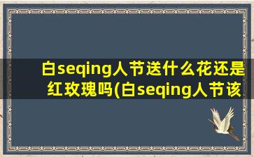 白seqing人节送什么花还是红玫瑰吗(白seqing人节该送什么花？红玫瑰还是其他选择更合适？)