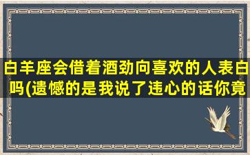 白羊座会借着酒劲向喜欢的人表白吗(遗憾的是我说了违心的话你竟然还顺我的意什么意思）