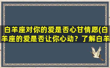 白羊座对你的爱是否心甘情愿(白羊座的爱是否让你心动？了解白羊座情感特点，让你更懂TA)