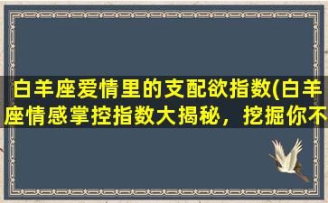 白羊座爱情里的支配欲指数(白羊座情感掌控指数大揭秘，挖掘你不可错过的爱情秘籍)