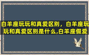 白羊座玩玩和真爱区别，白羊座玩玩和真爱区别是什么,白羊座假爱的表现有哪些