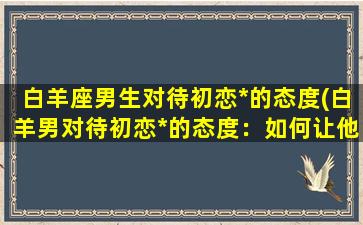 白羊座男生对待初恋*的态度(白羊男对待初恋*的态度：如何让他重燃爱火？)