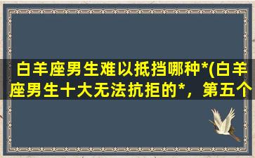 白羊座男生难以抵挡哪种*(白羊座男生十大无法抗拒的*，第五个让人意想不到！)