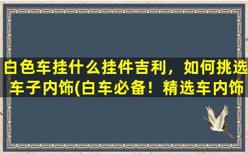 白色车挂什么挂件吉利，如何挑选车子内饰(白车必备！精选车内饰挂件推荐！)