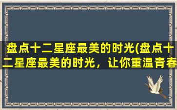 盘点十二星座最美的时光(盘点十二星座最美的时光，让你重温青春记忆！)