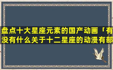 盘点十大星座元素的国产动画「有没有什么关于十二星座的动漫有部动漫，我忘了名字」