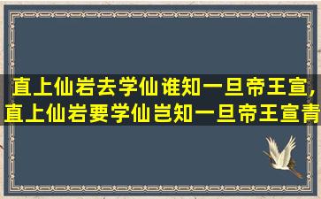 直上仙岩去学仙谁知一旦帝王宣,直上仙岩要学仙岂知一旦帝王宣青天日月常明照