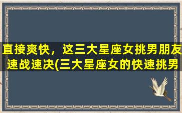 直接爽快，这三大星座女挑男朋友速战速决(三大星座女的快速挑男技巧，速战速决！)