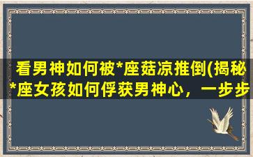 看男神如何被*座菇凉推倒(揭秘*座女孩如何俘获男神心，一步步推倒TA的技巧大公开)